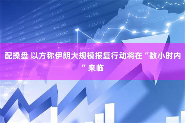 配操盘 以方称伊朗大规模报复行动将在“数小时内”来临