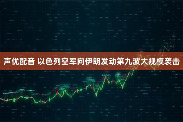 声优配音 以色列空军向伊朗发动第九波大规模袭击