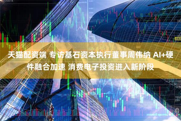 天猫配资端 专访基石资本执行董事周伟纳 AI+硬件融合加速 消费电子投资进入新阶段