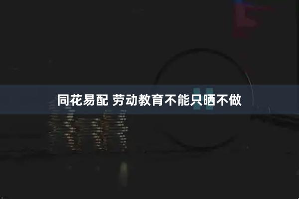 同花易配 劳动教育不能只晒不做