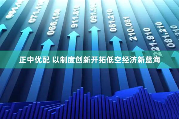 正中优配 以制度创新开拓低空经济新蓝海