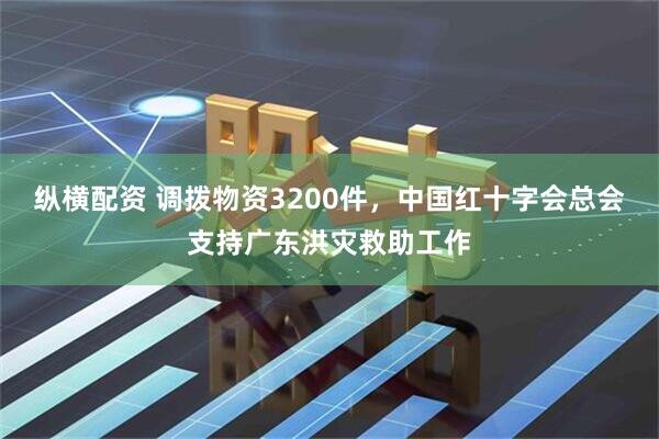 纵横配资 调拨物资3200件，中国红十字会总会支持广东洪灾救助工作