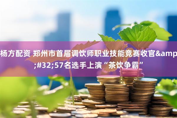 杨方配资 郑州市首届调饮师职业技能竞赛收官&#32;57名选手上演“茶饮争霸”
