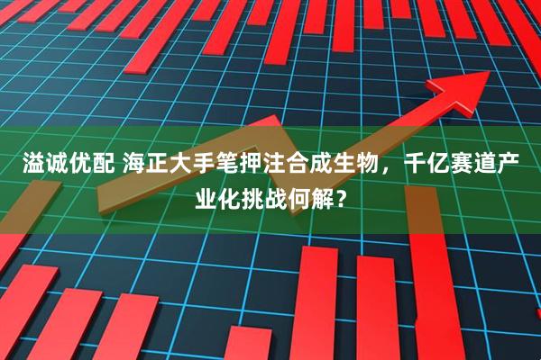 溢诚优配 海正大手笔押注合成生物，千亿赛道产业化挑战何解？