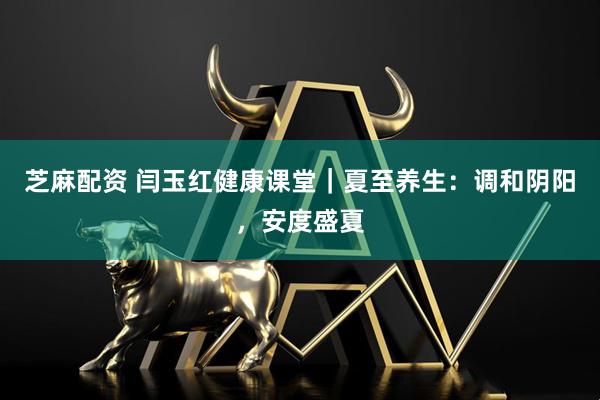 芝麻配资 闫玉红健康课堂｜夏至养生：调和阴阳，安度盛夏