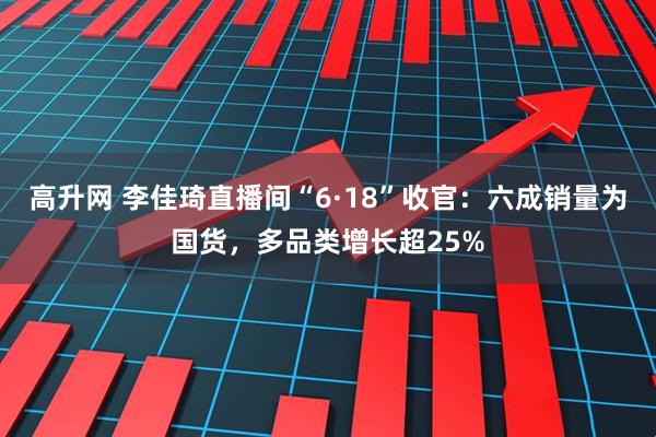 高升网 李佳琦直播间“6·18”收官：六成销量为国货，多品类增长超25%