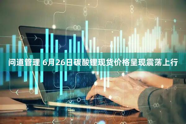 问道管理 6月26日碳酸锂现货价格呈现震荡上行