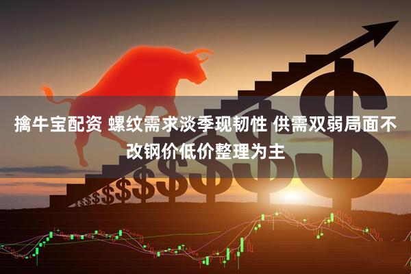 擒牛宝配资 螺纹需求淡季现韧性 供需双弱局面不改钢价低价整理为主