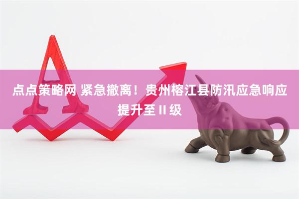 点点策略网 紧急撤离！贵州榕江县防汛应急响应提升至Ⅱ级