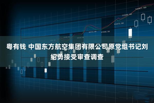 粤有钱 中国东方航空集团有限公司原党组书记刘绍勇接受审查调查