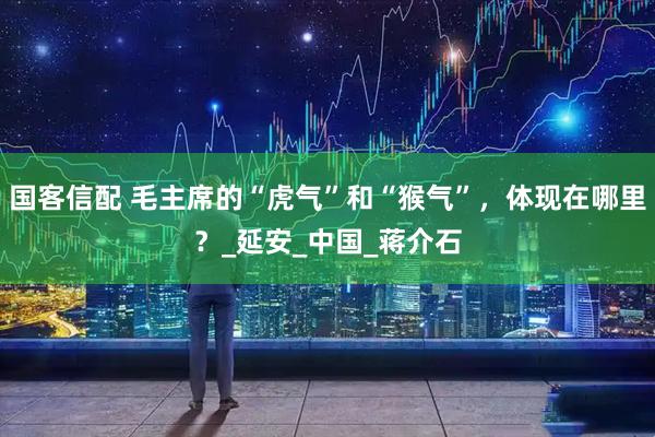国客信配 毛主席的“虎气”和“猴气”，体现在哪里？_延安_中国_蒋介石