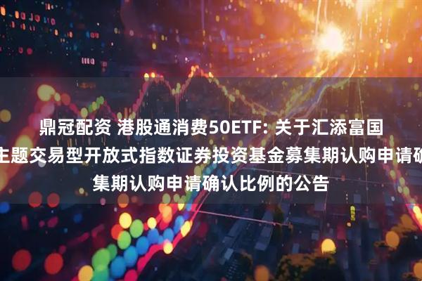 鼎冠配资 港股通消费50ETF: 关于汇添富国证港股通消费主题交易型开放式指数证券投资基金募集期认购申请确认比例的公告