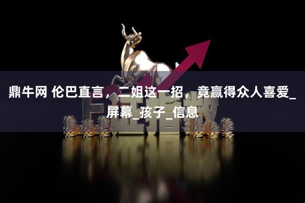 鼎牛网 伦巴直言，二姐这一招，竟赢得众人喜爱_屏幕_孩子_信息