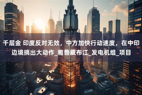千层金 印度反对无效，中方加快行动速度，在中印边境搞出大动作_雅鲁藏布江_发电机组_项目