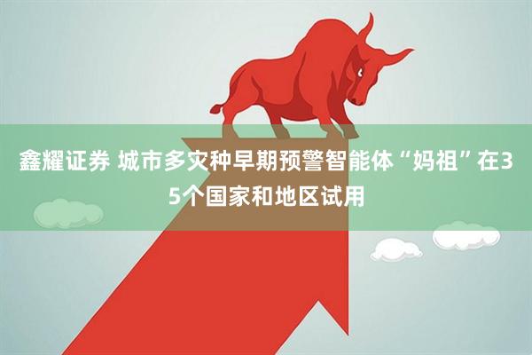 鑫耀证券 城市多灾种早期预警智能体“妈祖”在35个国家和地区试用