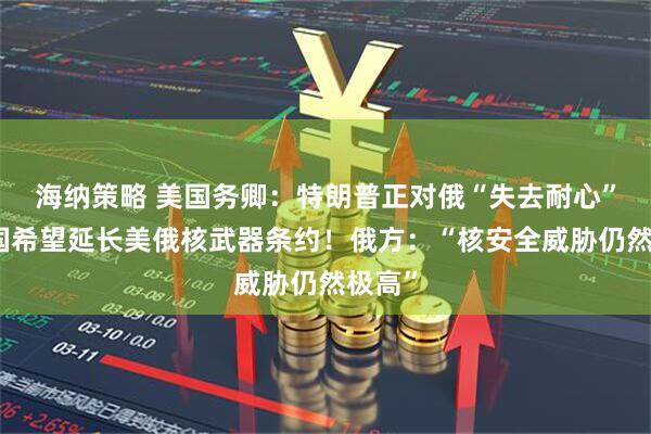 海纳策略 美国务卿：特朗普正对俄“失去耐心”！美国希望延长美俄核武器条约！俄方：“核安全威胁仍然极高”