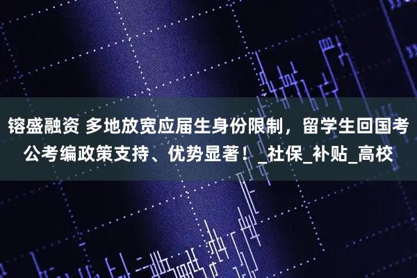 镕盛融资 多地放宽应届生身份限制,留学生回国考公考编政策支持、优势显著!_社保_补贴_高校