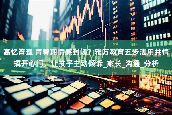 高忆管理 青春期情感封闭？雅方教育五步法用共情撬开心门，让孩子主动倾诉_家长_沟通_分析