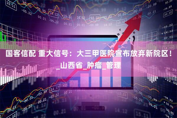 国客信配 重大信号：大三甲医院宣布放弃新院区！_山西省_肿瘤_管理
