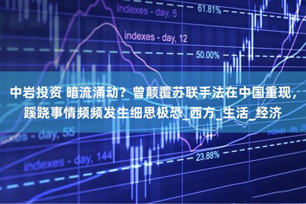 中岩投资 暗流涌动？曾颠覆苏联手法在中国重现，蹊跷事情频频发生细思极恐_西方_生活_经济