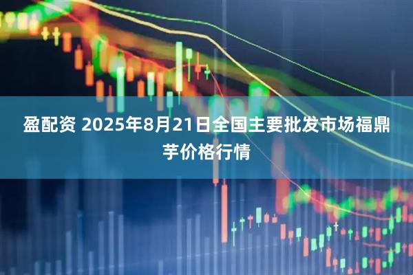 盈配资 2025年8月21日全国主要批发市场福鼎芋价格行情