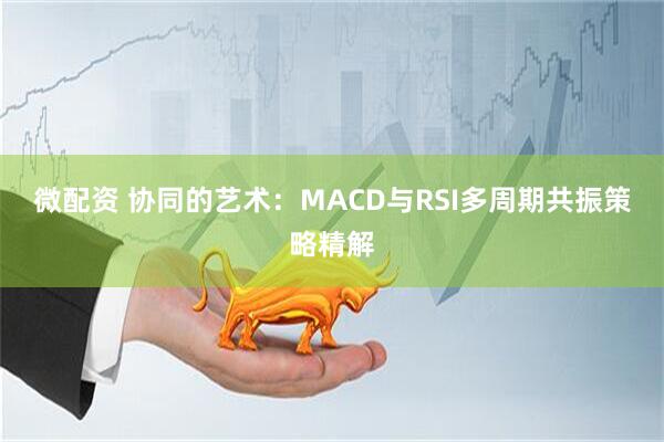 微配资 协同的艺术：MACD与RSI多周期共振策略精解