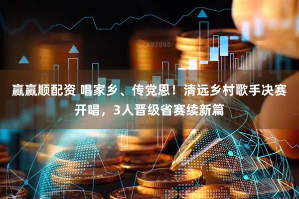 赢赢顺配资 唱家乡、传党恩！清远乡村歌手决赛开唱，3人晋级省赛续新篇