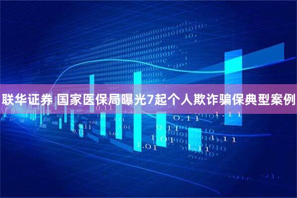 联华证券 国家医保局曝光7起个人欺诈骗保典型案例