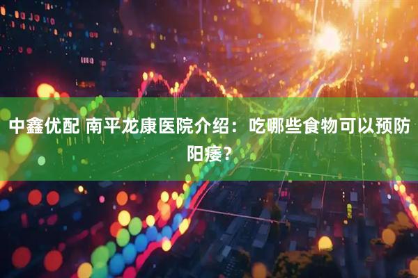 中鑫优配 南平龙康医院介绍：吃哪些食物可以预防阳痿？