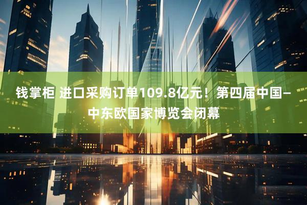 钱掌柜 进口采购订单109.8亿元!第四届中国—中东欧国家博览会闭幕
