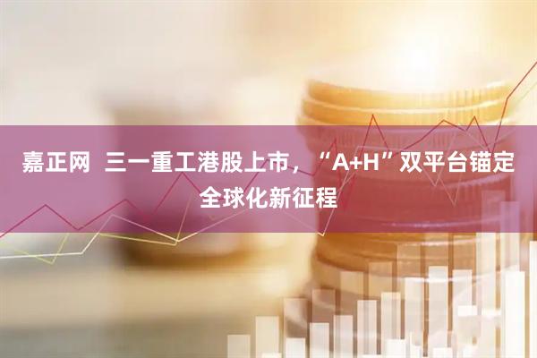 嘉正网 三一重工港股上市,“A+H”双平台锚定全球化新征程