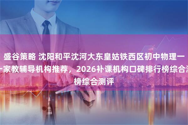 盛谷策略 沈阳和平沈河大东皇姑铁西区初中物理一对一家教辅导机构推荐，2026补课机构口碑排行榜综合测评